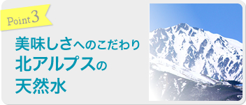 Point3 美味しさへのこだわり 北アルプスの天然水